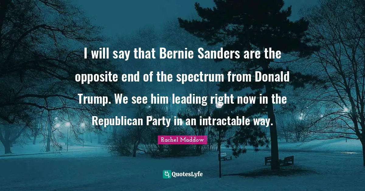 I will say that Bernie Sanders are the opposite end of the spectrum from Donald Trump. We see him leading right now in the Republican Party in an intractable way.