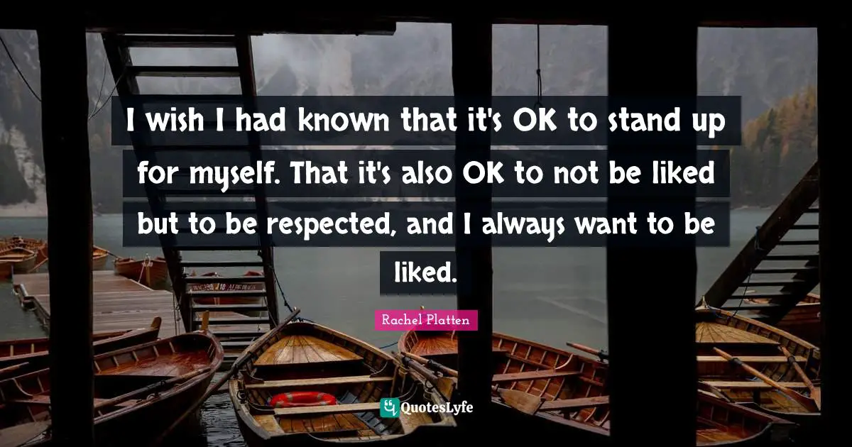 I wish I had known that it's OK to stand up for myself. That it's also OK to not be liked but to be respected, and I always want to be liked.