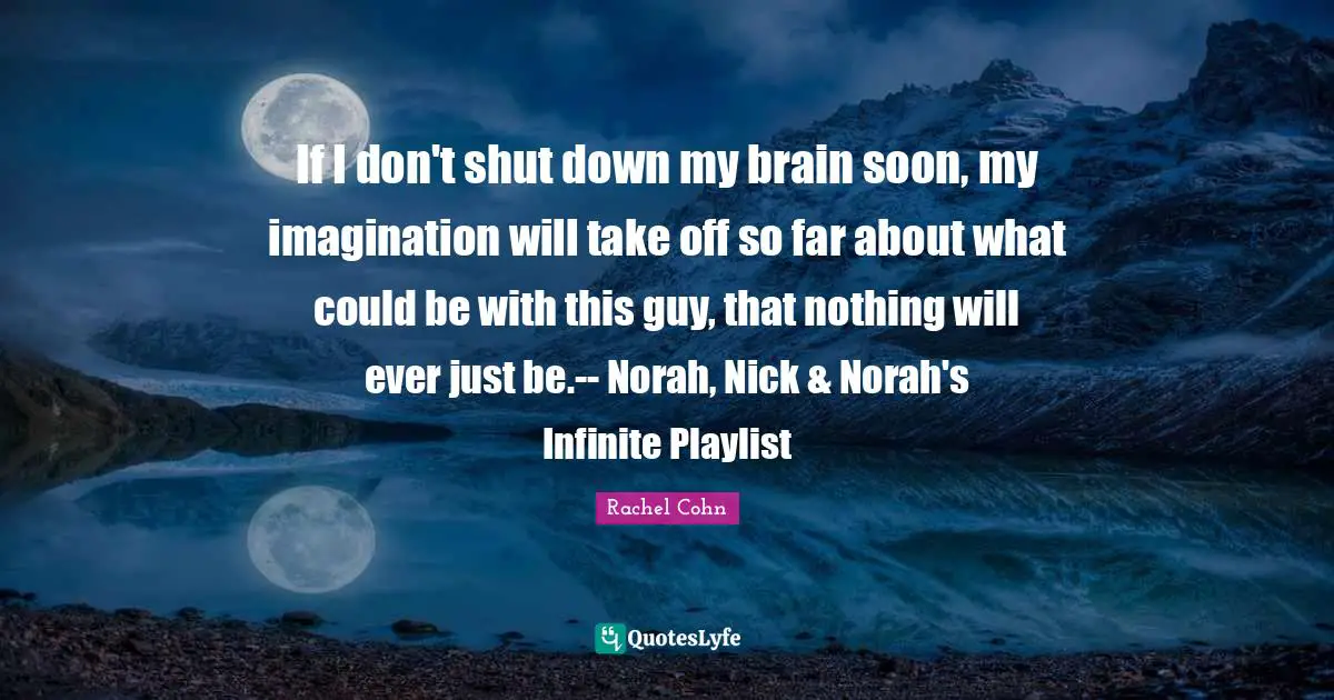 If I don't shut down my brain soon, my imagination will take off so far about what could be with this guy, that nothing will ever just be.-- Norah, Nick & Norah's Infinite Playlist