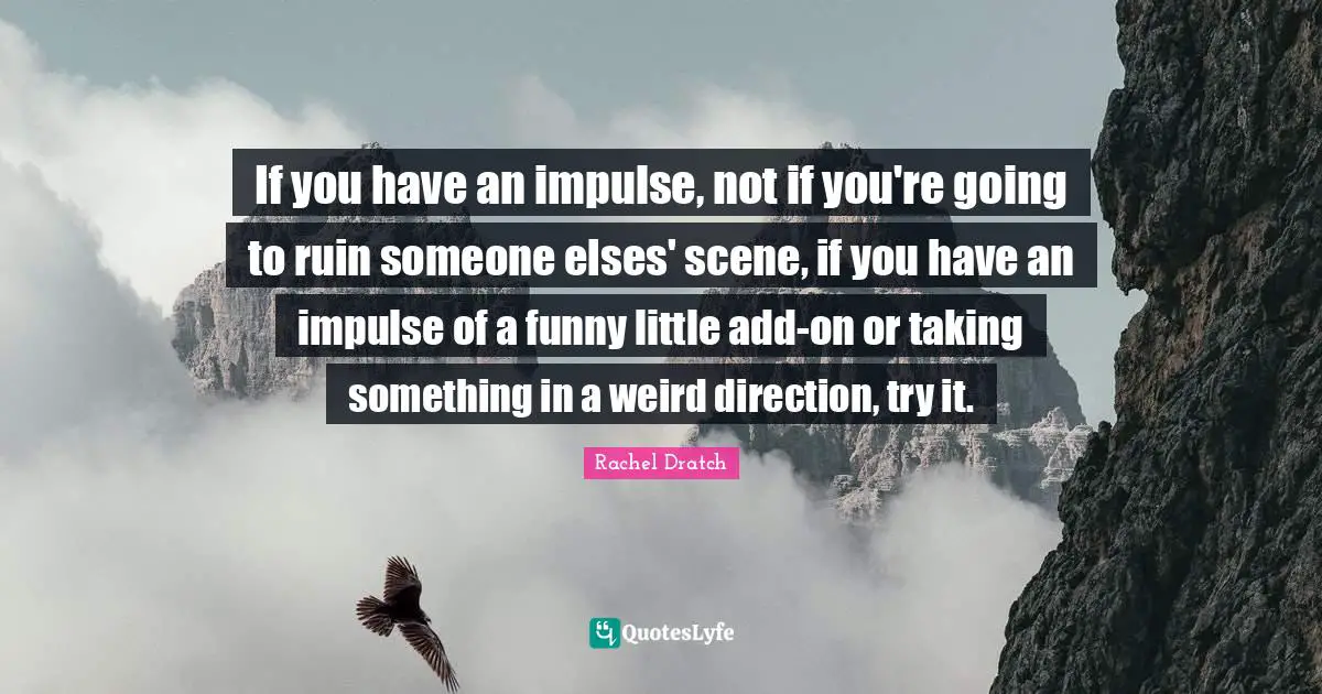 If you have an impulse, not if you're going to ruin someone elses' scene, if you have an impulse of a funny little add-on or taking something in a weird direction, try it.