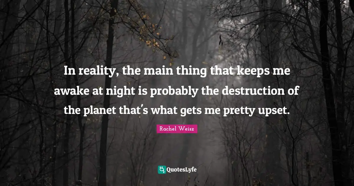 In reality, the main thing that keeps me awake at night is probably the destruction of the planet that's what gets me pretty upset.