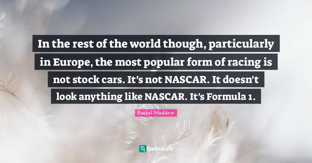 Nascar Quotes: "In the rest of the world though, particularly in Europe, the most popular form of racing is not stock cars. It's not NASCAR. It doesn't look anything like NASCAR. It's Formula 1."