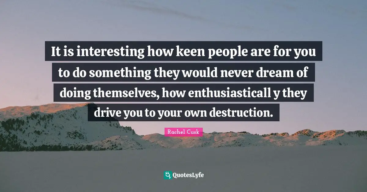 Rachel Cusk Quotes: "It is interesting how keen people are for you to do something they would never dream of doing themselves, how enthusiasticall y they drive you to your own destruction."