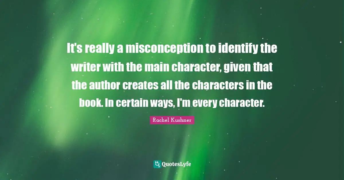 It's really a misconception to identify the writer with the main character, given that the author creates all the characters in the book. In certain ways, I'm every character.