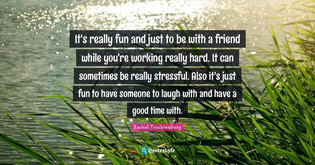 It's really fun and just to be with a friend while you're working really hard. It can sometimes be really stressful. Also it's just fun to have someone to laugh with and have a good time with.