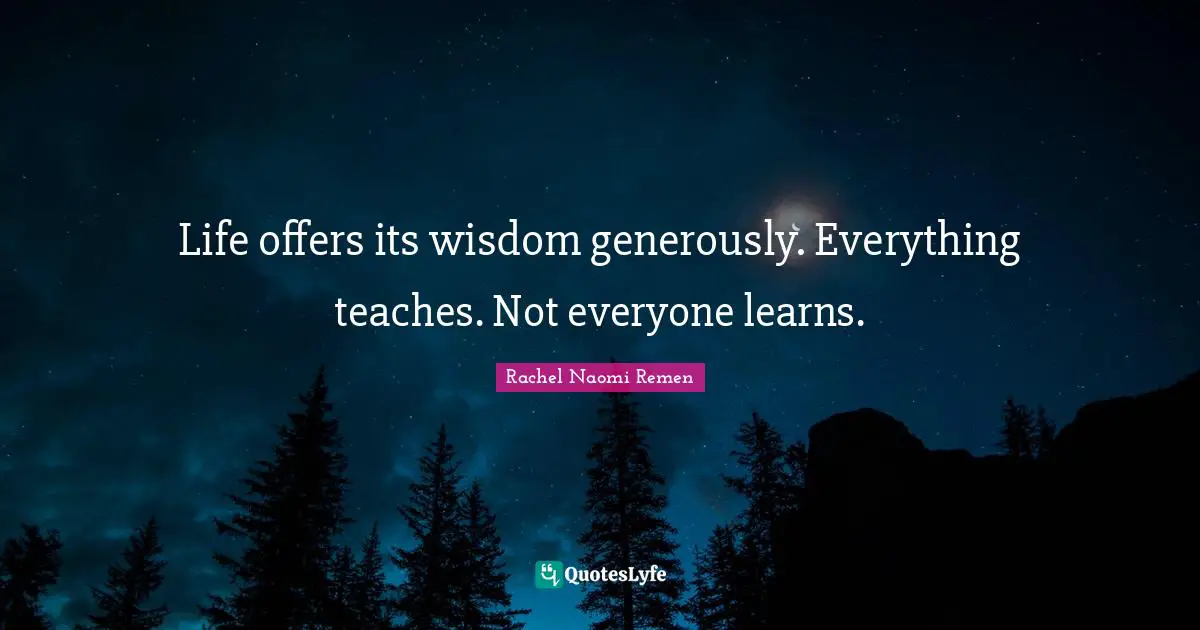 Life offers its wisdom generously. Everything teaches. Not everyone learns.