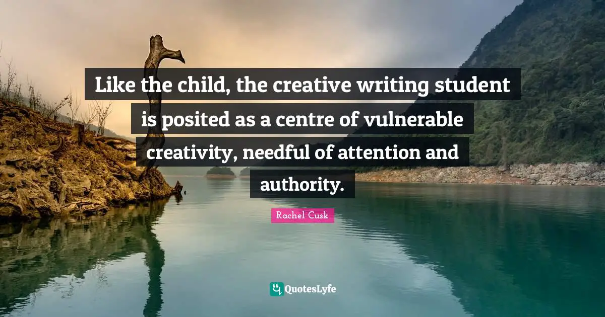 Rachel Cusk Quotes: "Like the child, the creative writing student is posited as a centre of vulnerable creativity, needful of attention and authority."