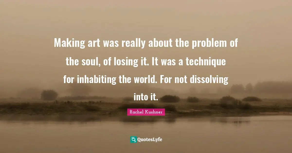 Making art was really about the problem of the soul, of losing it. It was a technique for inhabiting the world. For not dissolving into it.