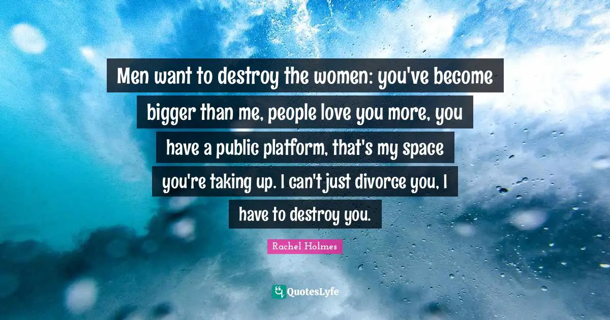 Men want to destroy the women: you've become bigger than me, people love you more, you have a public platform, that's my space you're taking up. I can't just divorce you, I have to destroy you.