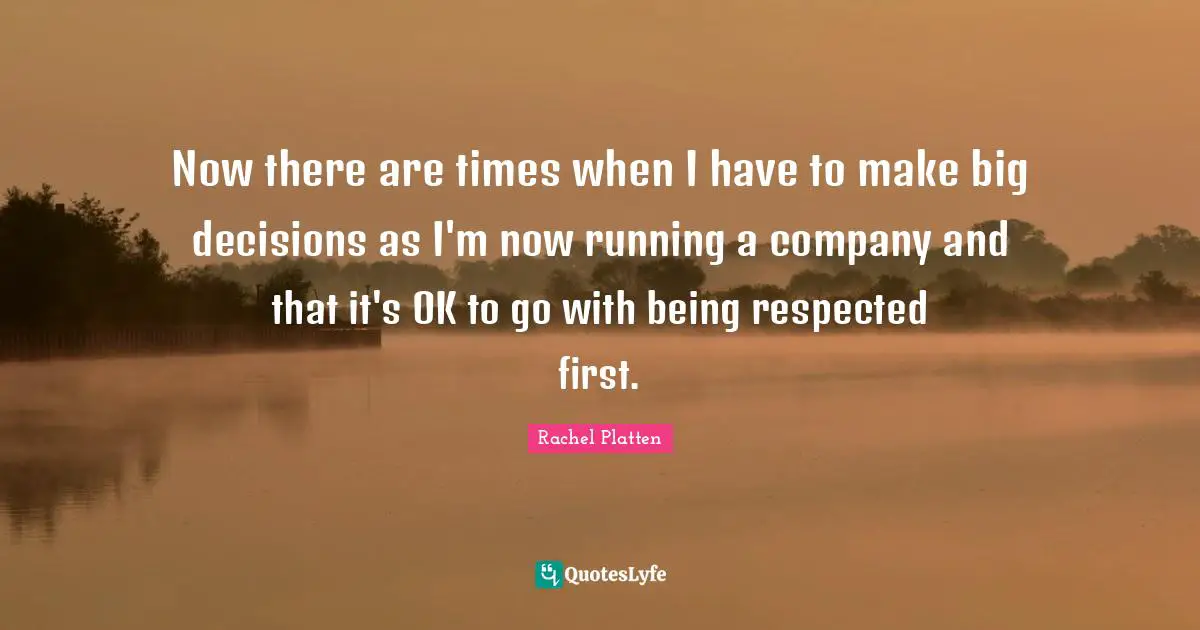 Now there are times when I have to make big decisions as I'm now running a company and that it's OK to go with being respected first.