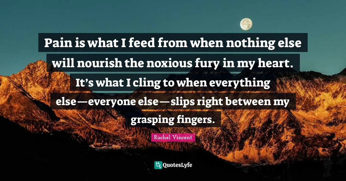 Pain is what I feed from when nothing else will nourish the noxious fury in my heart. It’s what I cling to when everything else—everyone else—slips right between my grasping fingers.