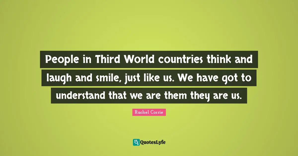 People in Third World countries think and laugh and smile, just like us. We have got to understand that we are them they are us.
