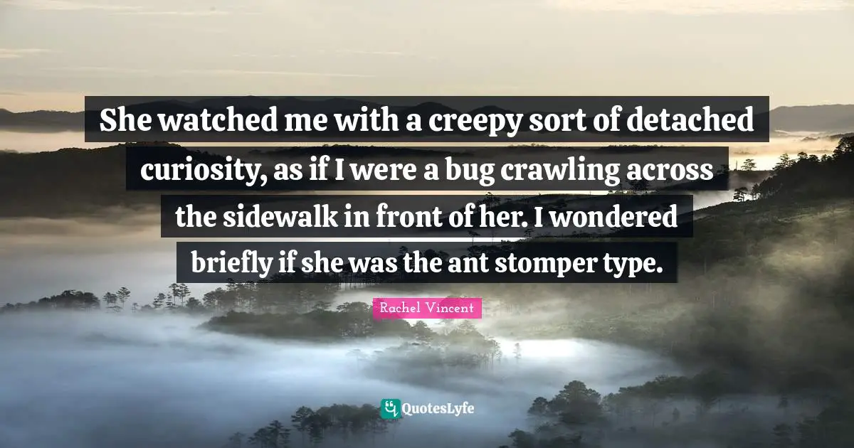 She watched me with a creepy sort of detached curiosity, as if I were a bug crawling across the sidewalk in front of her. I wondered briefly if she was the ant stomper type.