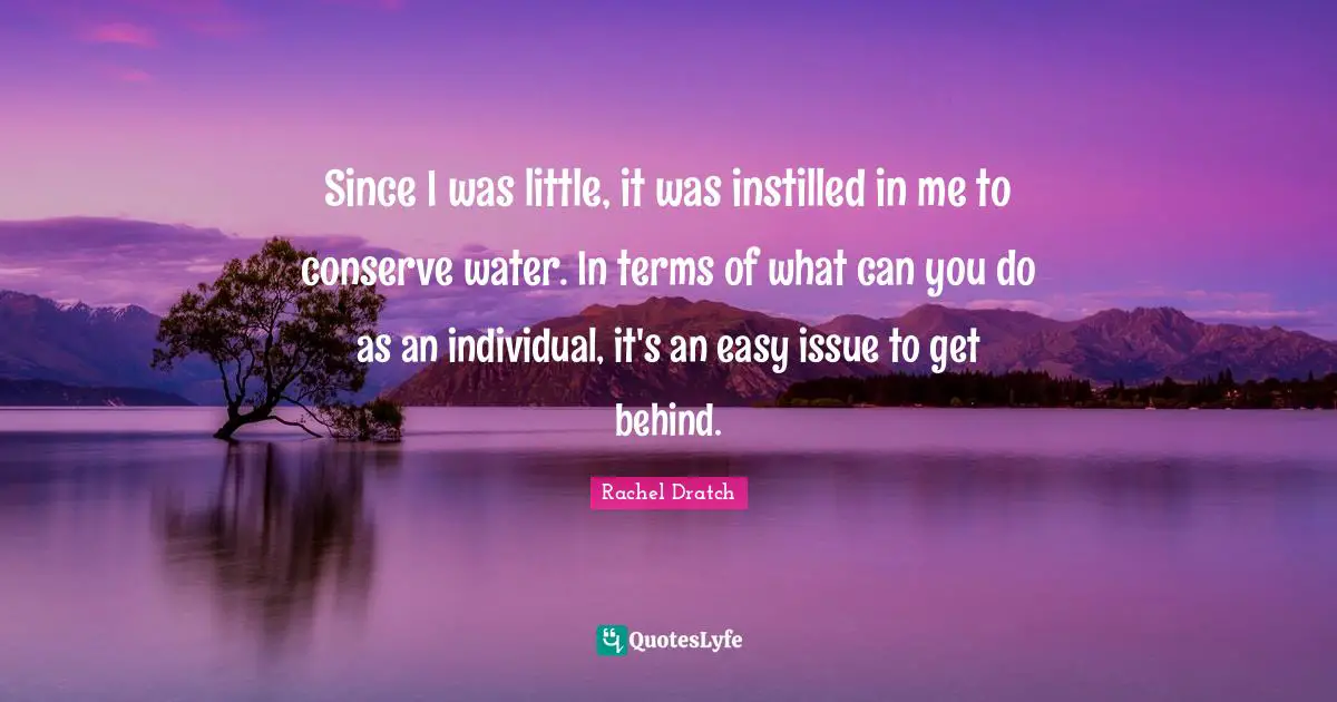 Since I was little, it was instilled in me to conserve water. In terms of what can you do as an individual, it's an easy issue to get behind.