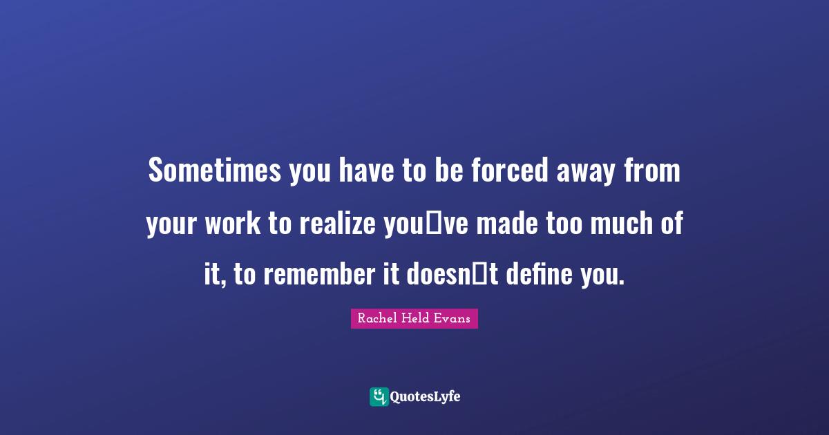 Sometimes you have to be forced away from your work to realize youve made too much of it, to remember it doesnt define you.