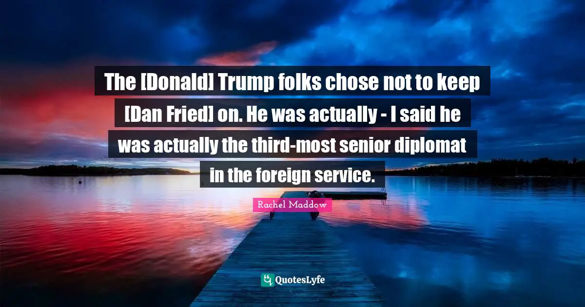 The [Donald] Trump folks chose not to keep [Dan Fried] on. He was actually - I said he was actually the third-most senior diplomat in the foreign service.
