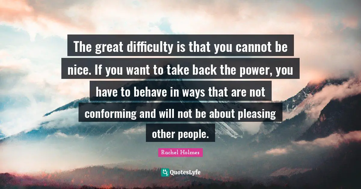 The great difficulty is that you cannot be nice. If you want to take back the power, you have to behave in ways that are not conforming and will not be about pleasing other people.