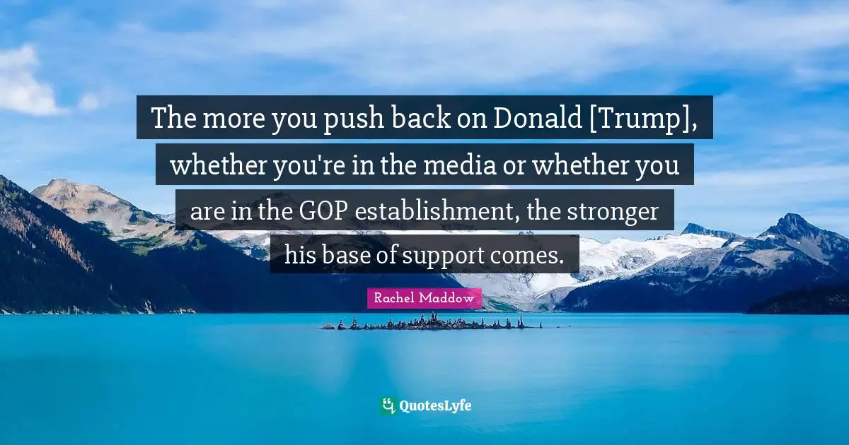 Rachel Maddow Quotes: "The more you push back on Donald [Trump], whether you're in the media or whether you are in the GOP establishment, the stronger his base of support comes."