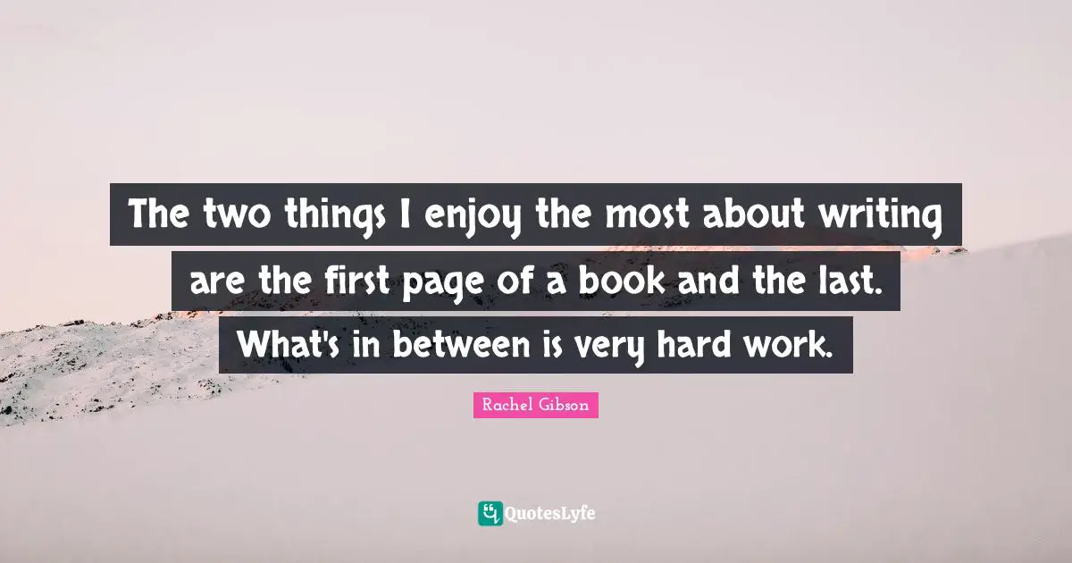 The two things I enjoy the most about writing are the first page of a book and the last. What's in between is very hard work.