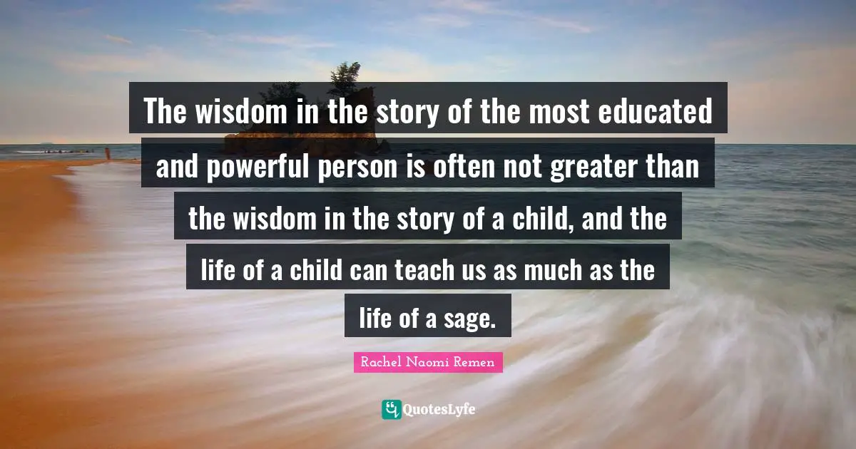 The wisdom in the story of the most educated and powerful person is often not greater than the wisdom in the story of a child, and the life of a child can teach us as much as the life of a sage.