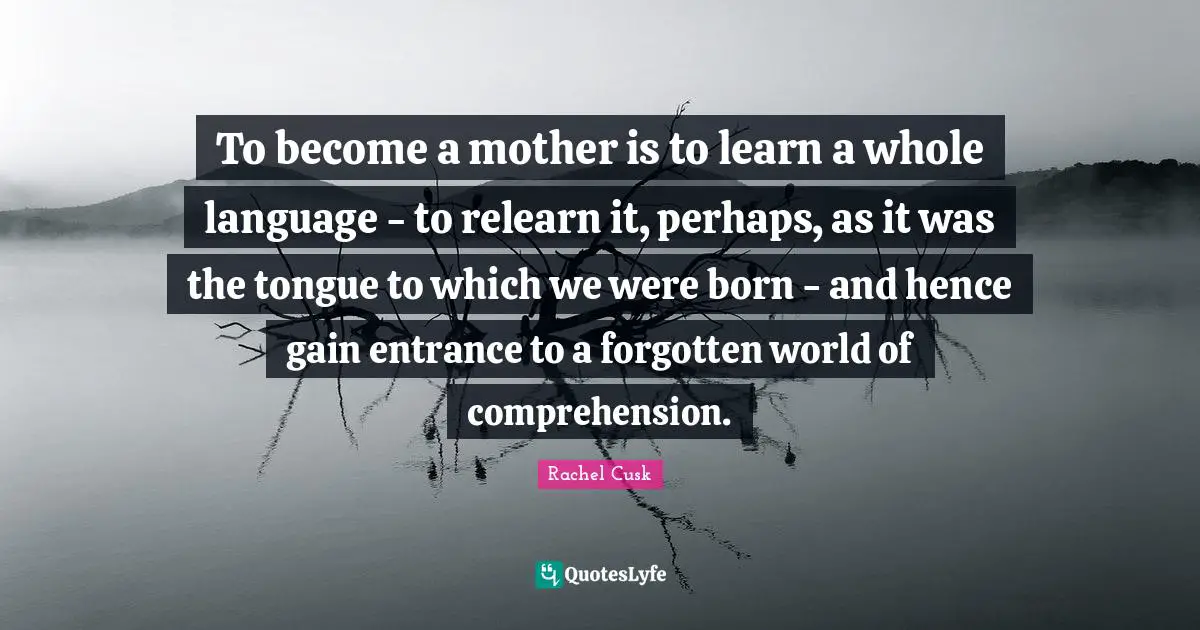 To become a mother is to learn a whole language - to relearn it, perhaps, as it was the tongue to which we were born - and hence gain entrance to a forgotten world of comprehension.
