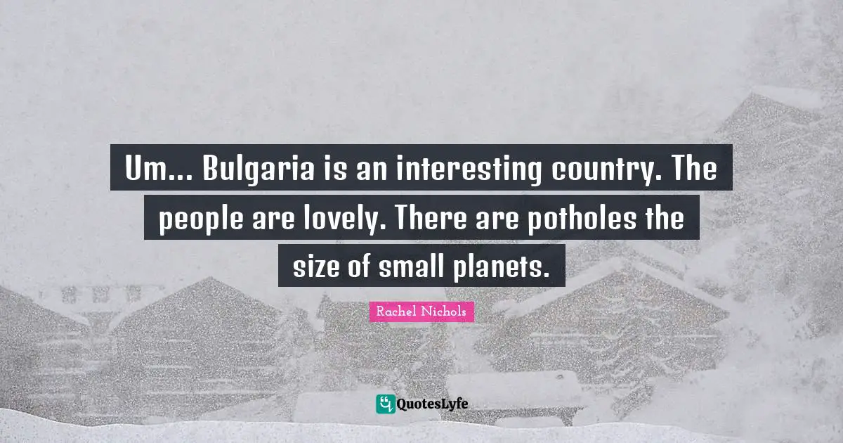 Um... Bulgaria is an interesting country. The people are lovely. There are potholes the size of small planets.