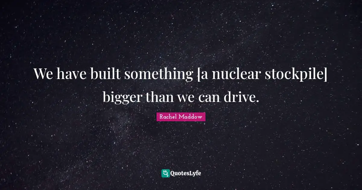 We have built something [a nuclear stockpile] bigger than we can drive.