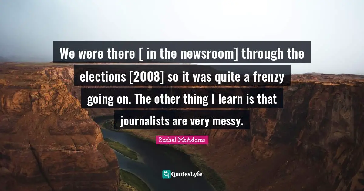 Rachel McAdams Quotes: "We were there [ in the newsroom] through the elections [2008] so it was quite a frenzy going on. The other thing I learn is that journalists are very messy."
