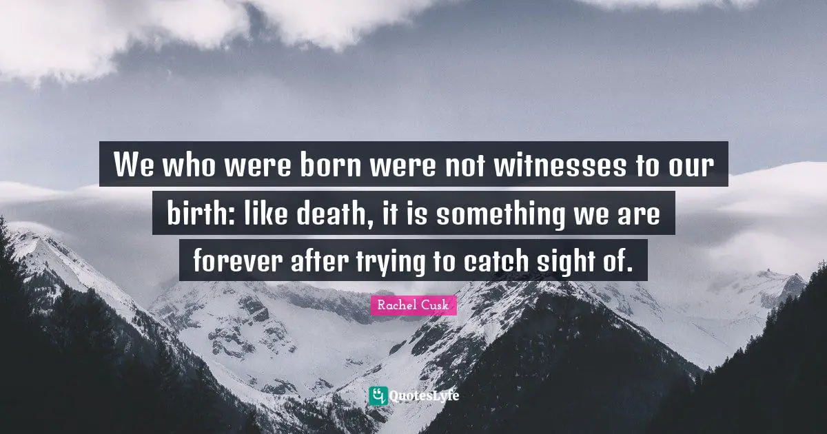 Rachel Cusk Quotes: "We who were born were not witnesses to our birth: like death, it is something we are forever after trying to catch sight of."