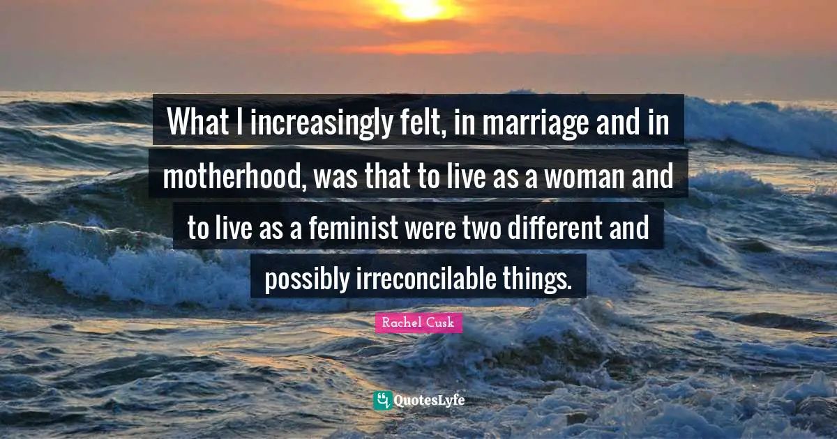 Rachel Cusk Quotes: "What I increasingly felt, in marriage and in motherhood, was that to live as a woman and to live as a feminist were two different and possibly irreconcilable things."