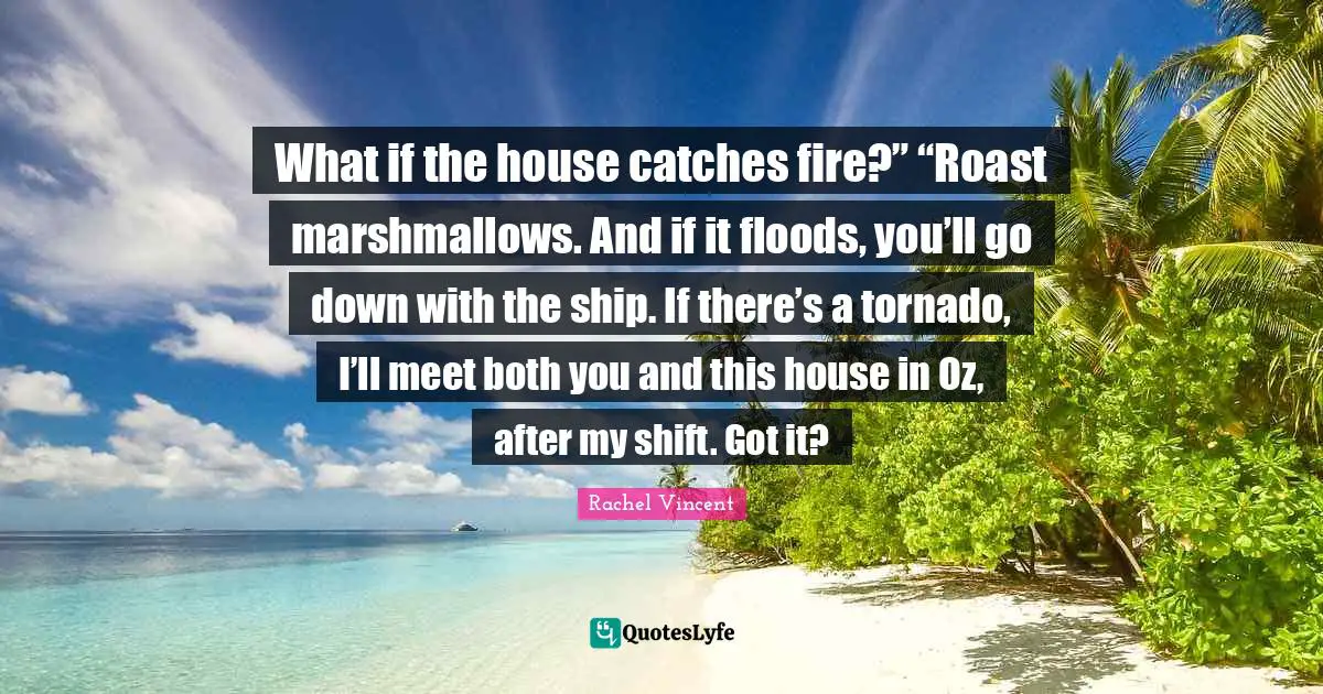 What if the house catches fire?” “Roast marshmallows. And if it floods, you’ll go down with the ship. If there’s a tornado, I’ll meet both you and this house in Oz, after my shift. Got it?