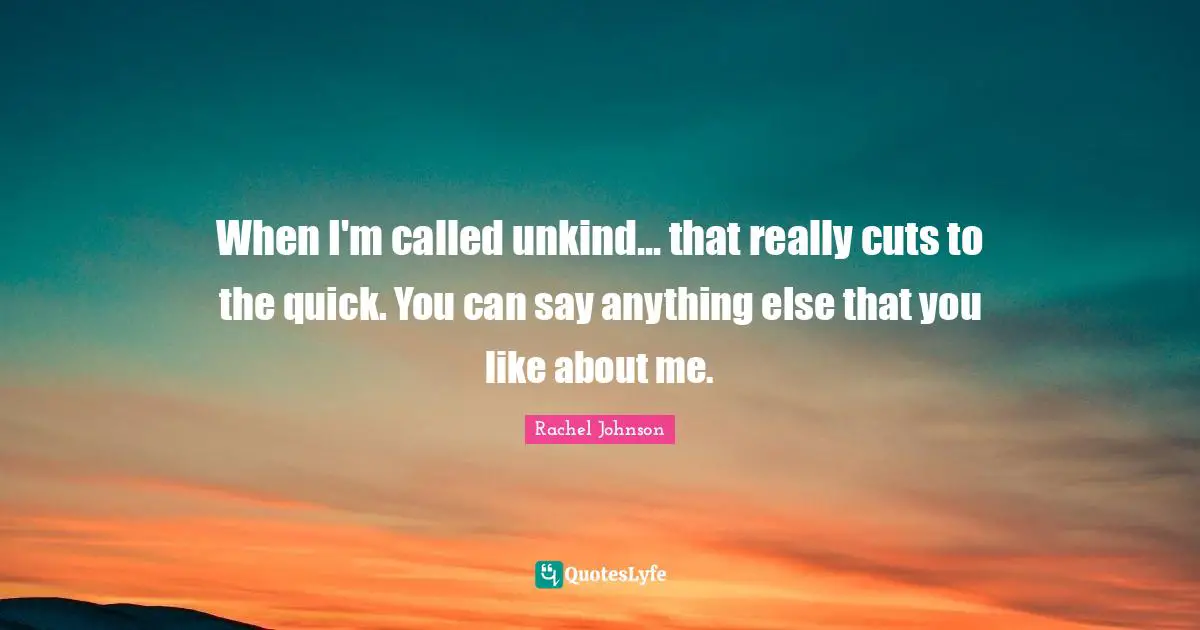 When I'm called unkind... that really cuts to the quick. You can say anything else that you like about me.