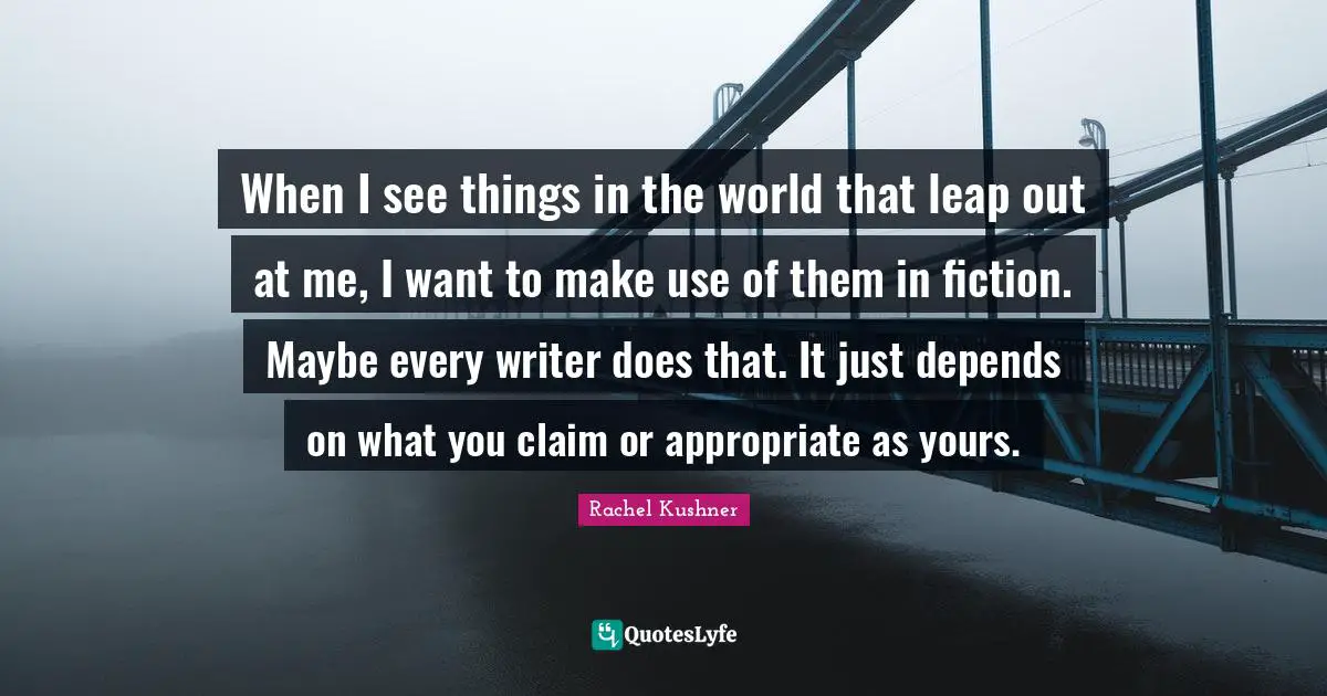 When I see things in the world that leap out at me, I want to make use of them in fiction. Maybe every writer does that. It just depends on what you claim or appropriate as yours.