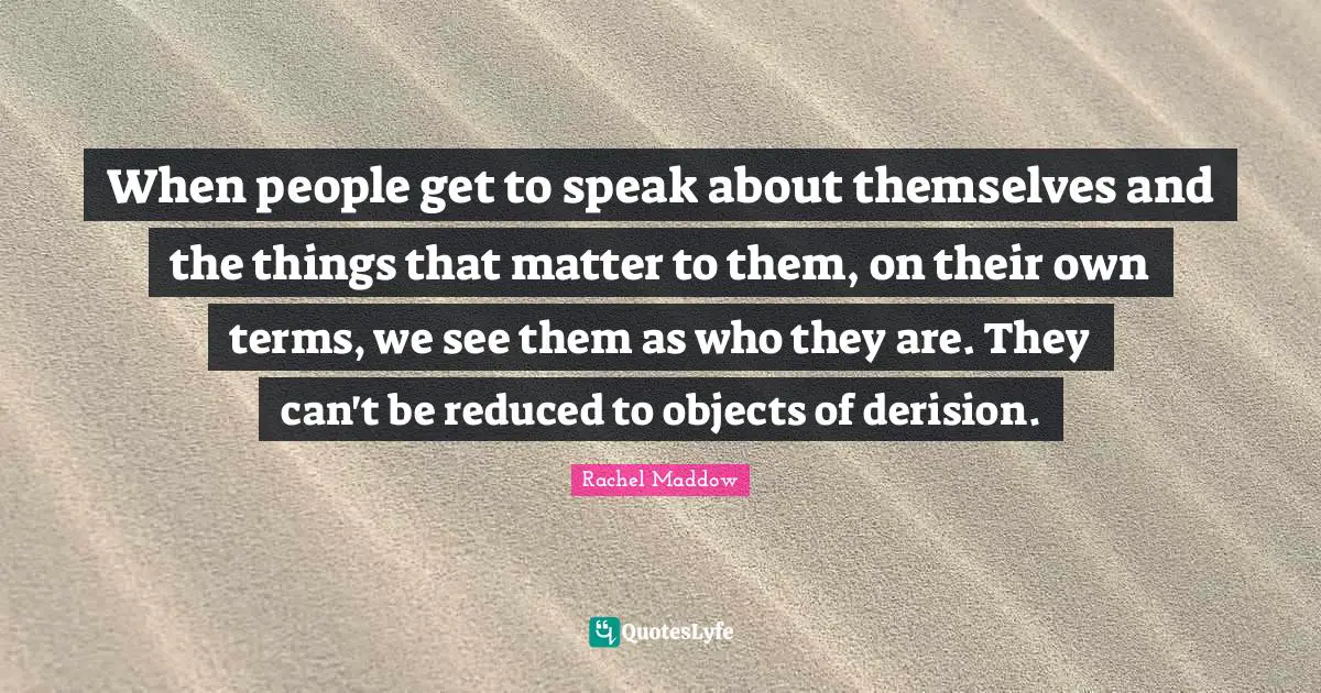 Rachel Maddow Quotes: "When people get to speak about themselves and the things that matter to them, on their own terms, we see them as who they are. They can't be reduced to objects of derision."