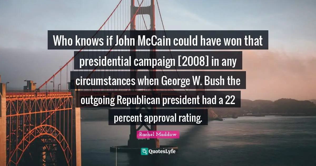 Who knows if John McCain could have won that presidential campaign [2008] in any circumstances when George W. Bush the outgoing Republican president had a 22 percent approval rating.