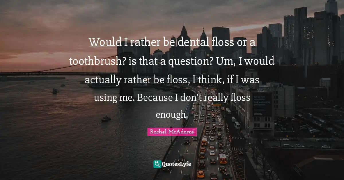 Would I rather be dental floss or a toothbrush? is that a question? Um, I would actually rather be floss, I think, if I was using me. Because I don't really floss enough.