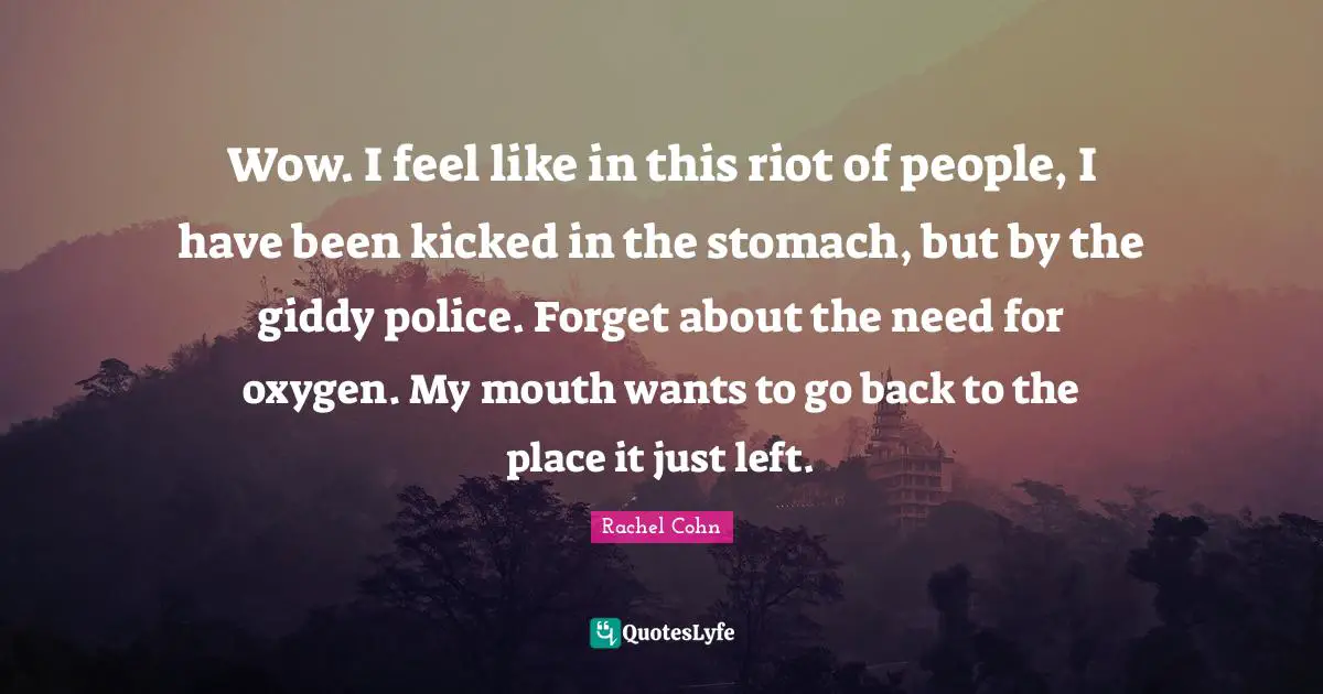 Wow. I feel like in this riot of people, I have been kicked in the stomach, but by the giddy police. Forget about the need for oxygen. My mouth wants to go back to the place it just left.