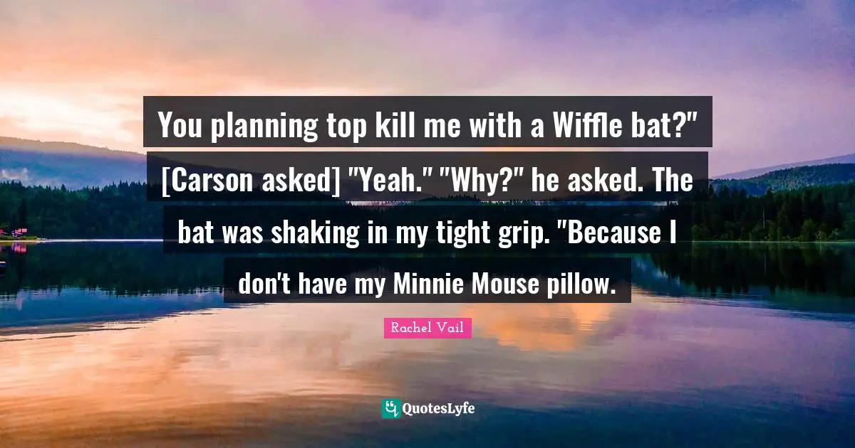 Minnie Quotes: "You planning top kill me with a Wiffle bat?" [Carson asked] "Yeah." "Why?" he asked. The bat was shaking in my tight grip. "Because I don't have my Minnie Mouse pillow."