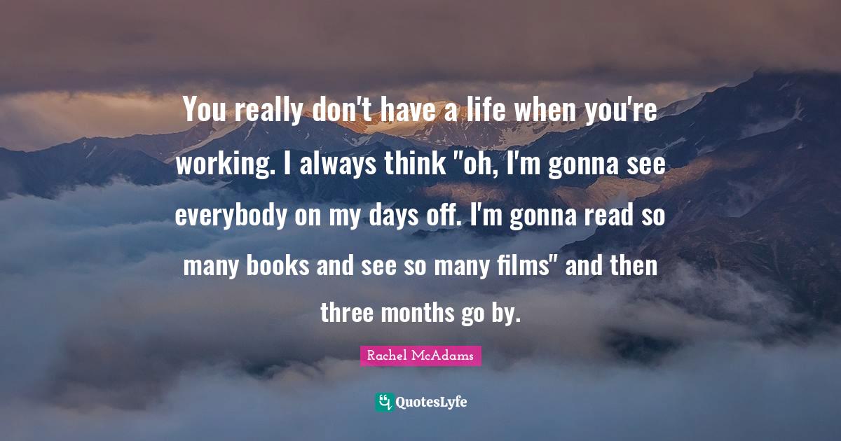 Rachel McAdams Quotes: "You really don't have a life when you're working. I always think "oh, I'm gonna see everybody on my days off. I'm gonna read so many books and see so many films" and then three months go by."