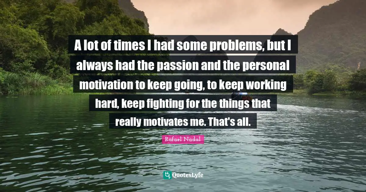 A lot of times I had some problems, but I always had the passion and the personal motivation to keep going, to keep working hard, keep fighting for the things that really motivates me. That's all.