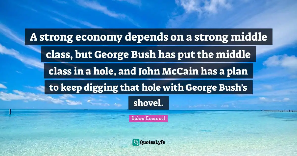 Rahm Emanuel Quotes: "A strong economy depends on a strong middle class, but George Bush has put the middle class in a hole, and John McCain has a plan to keep digging that hole with George Bush's shovel."