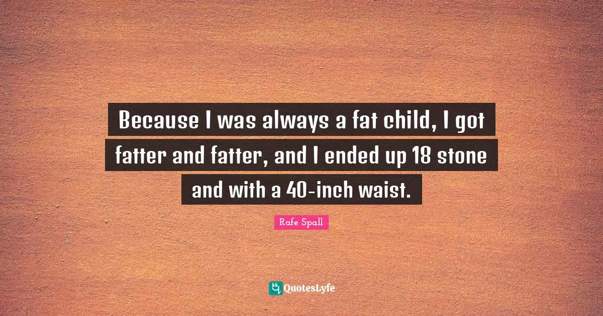 Because I was always a fat child, I got fatter and fatter, and I ended up 18 stone and with a 40-inch waist.