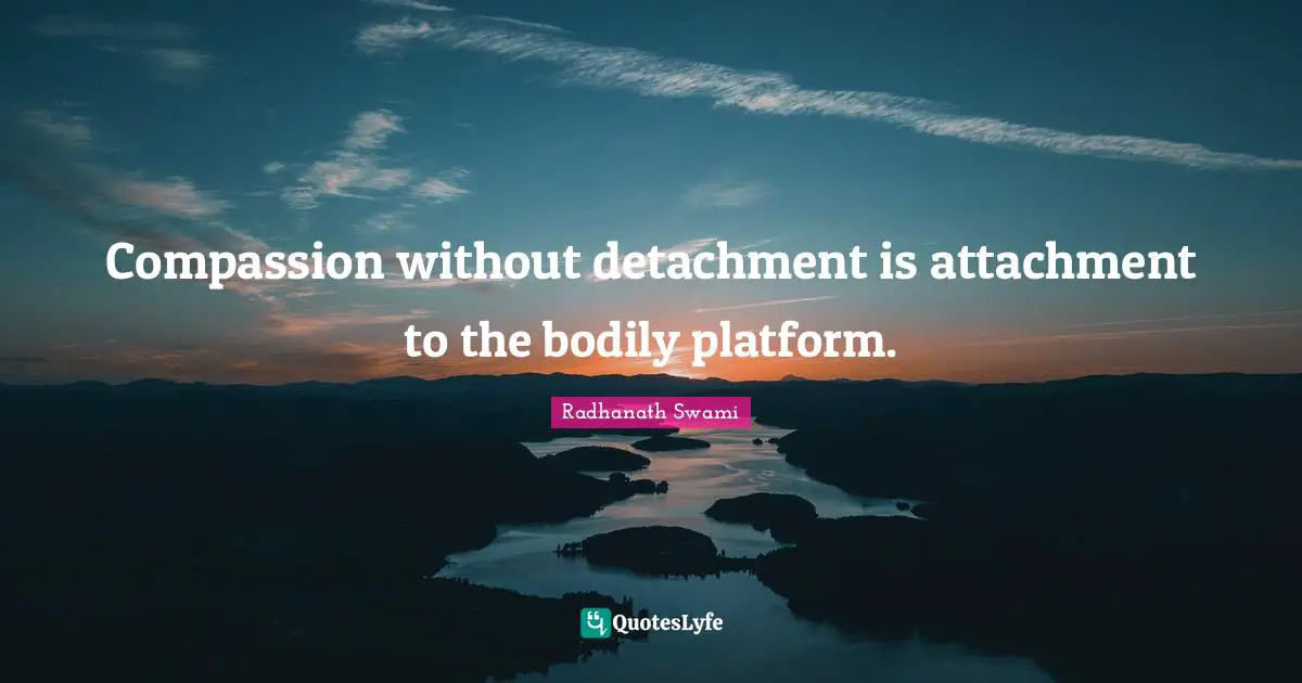 Compassion without detachment is attachment to the bodily platform.