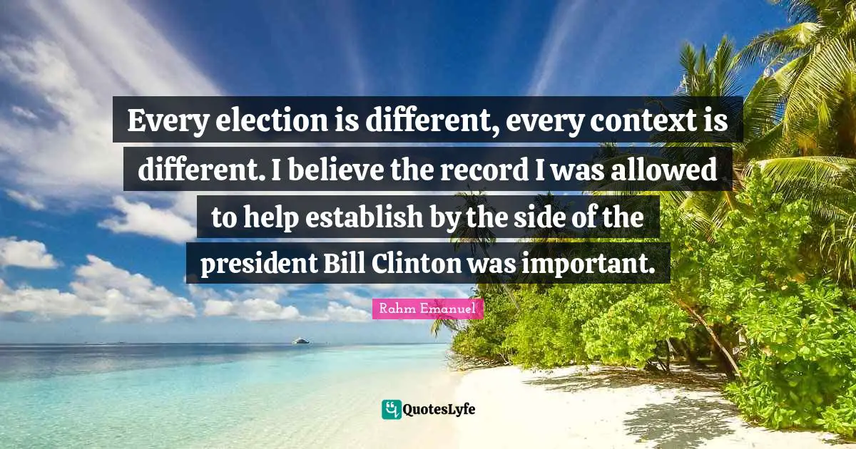 Rahm Emanuel Quotes: "Every election is different, every context is different. I believe the record I was allowed to help establish by the side of the president Bill Clinton was important."