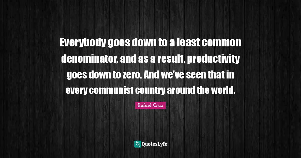 Everybody goes down to a least common denominator, and as a result, productivity goes down to zero. And we've seen that in every communist country around the world.
