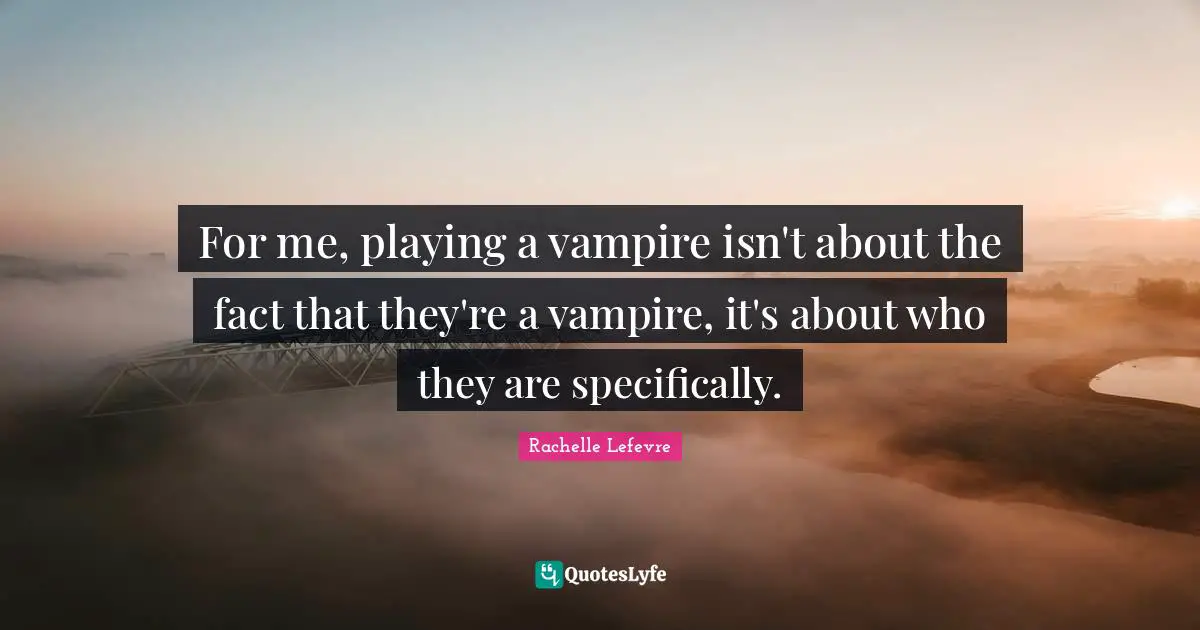 For me, playing a vampire isn't about the fact that they're a vampire, it's about who they are specifically.