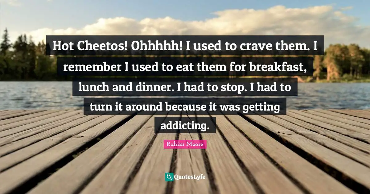 Hot Cheetos! Ohhhhh! I used to crave them. I remember I used to eat them for breakfast, lunch and dinner. I had to stop. I had to turn it around because it was getting addicting.