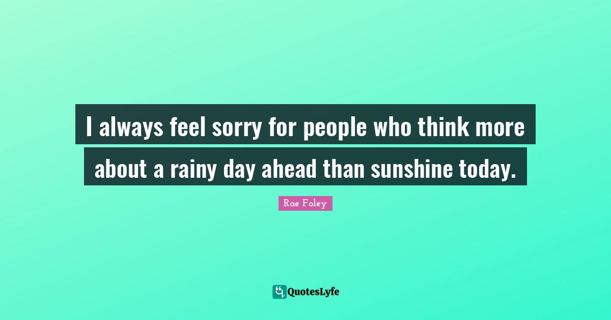 I always feel sorry for people who think more about a rainy day ahead than sunshine today.