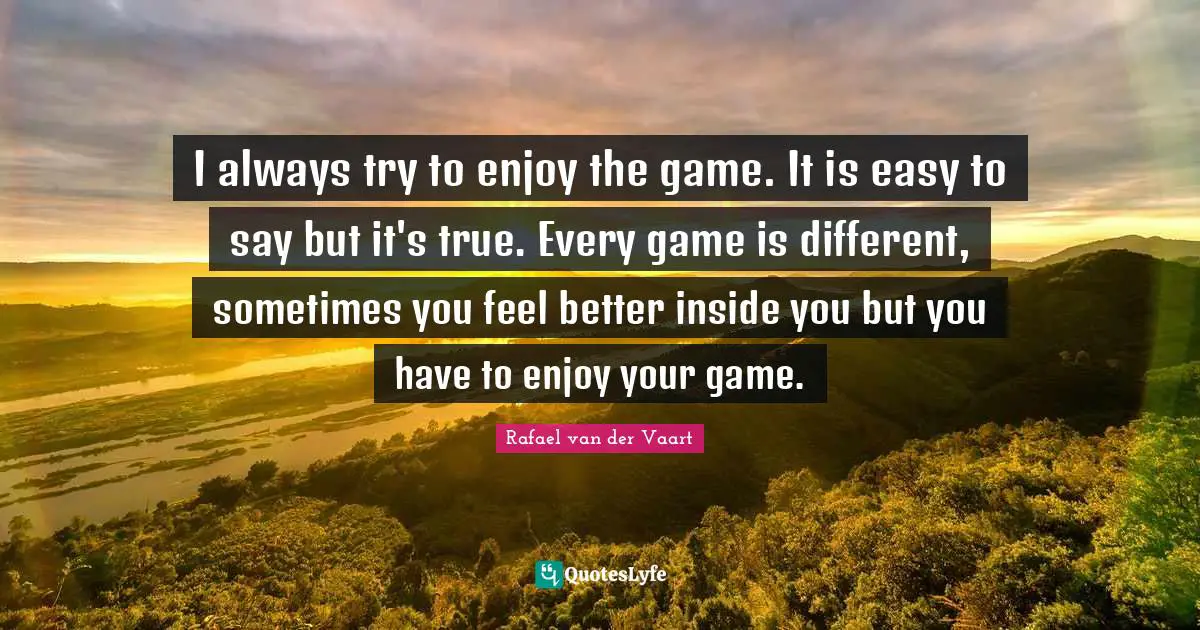 I always try to enjoy the game. It is easy to say but it's true. Every game is different, sometimes you feel better inside you but you have to enjoy your game.