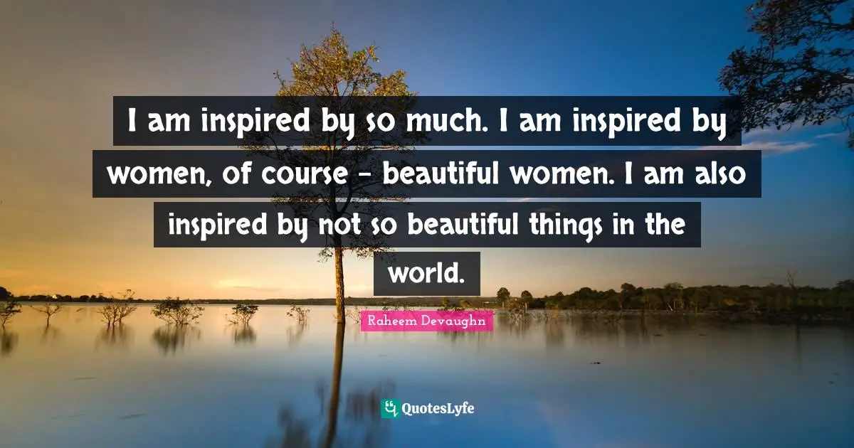 I am inspired by so much. I am inspired by women, of course - beautiful women. I am also inspired by not so beautiful things in the world.